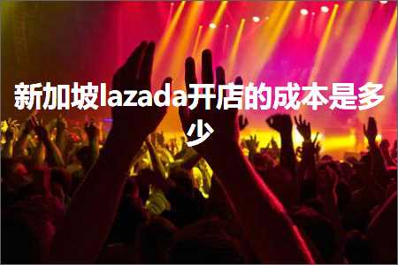 跨境电商知识:新加坡lazada开店的成本是多少